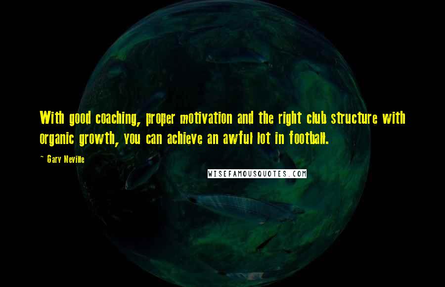 Gary Neville Quotes: With good coaching, proper motivation and the right club structure with organic growth, you can achieve an awful lot in football.