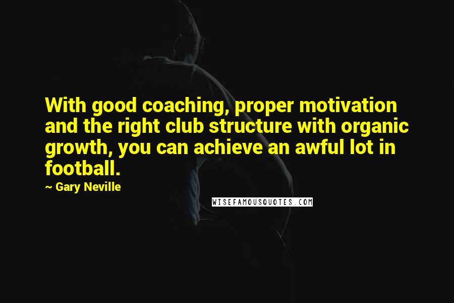 Gary Neville Quotes: With good coaching, proper motivation and the right club structure with organic growth, you can achieve an awful lot in football.