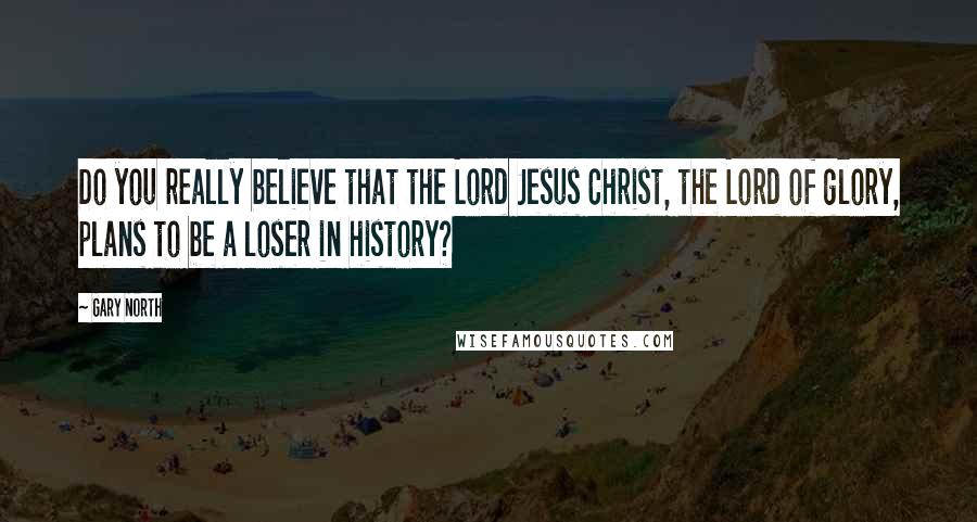 Gary North Quotes: Do you really believe that the Lord Jesus Christ, the Lord of glory, plans to be a loser in history?