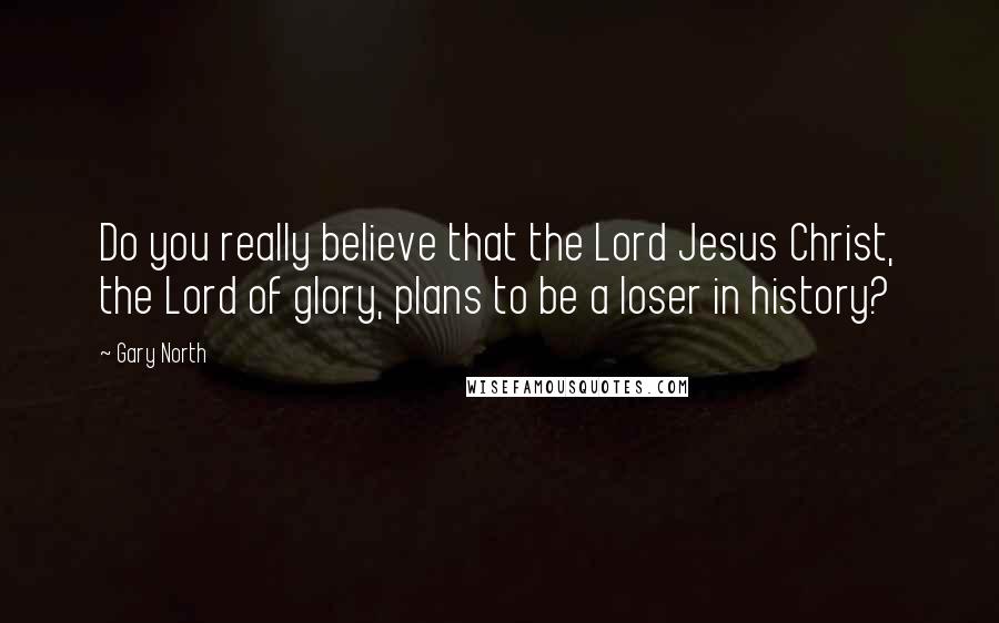 Gary North Quotes: Do you really believe that the Lord Jesus Christ, the Lord of glory, plans to be a loser in history?