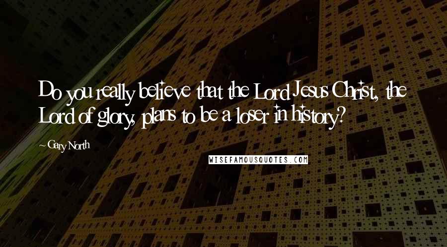 Gary North Quotes: Do you really believe that the Lord Jesus Christ, the Lord of glory, plans to be a loser in history?