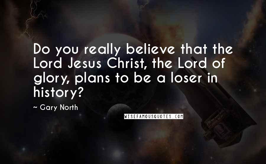 Gary North Quotes: Do you really believe that the Lord Jesus Christ, the Lord of glory, plans to be a loser in history?