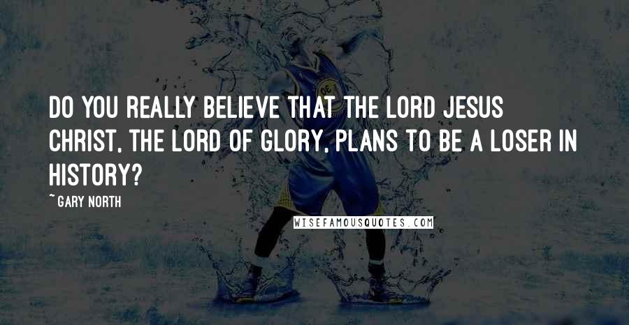 Gary North Quotes: Do you really believe that the Lord Jesus Christ, the Lord of glory, plans to be a loser in history?