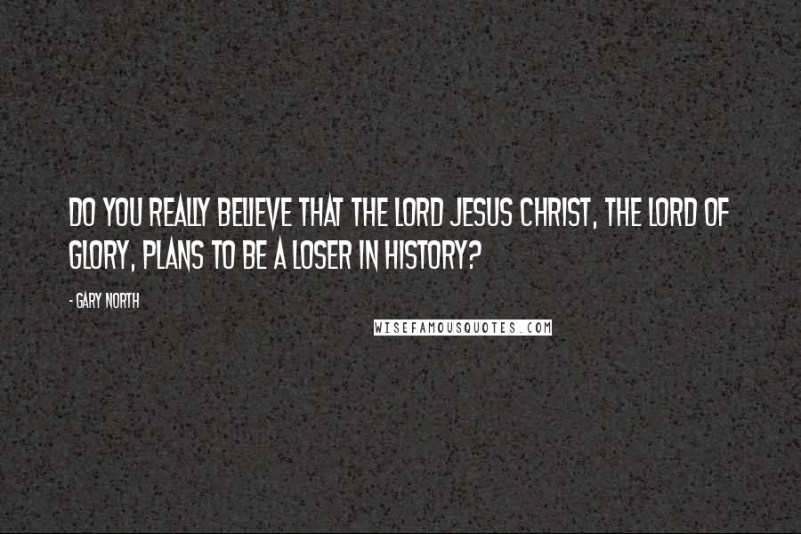 Gary North Quotes: Do you really believe that the Lord Jesus Christ, the Lord of glory, plans to be a loser in history?