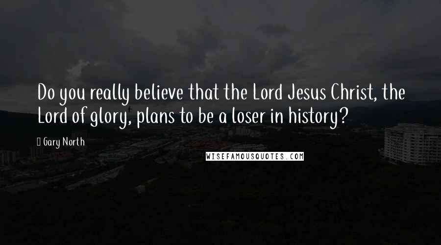 Gary North Quotes: Do you really believe that the Lord Jesus Christ, the Lord of glory, plans to be a loser in history?