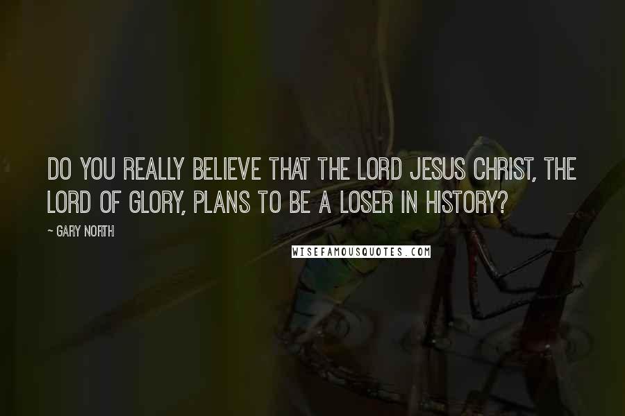 Gary North Quotes: Do you really believe that the Lord Jesus Christ, the Lord of glory, plans to be a loser in history?