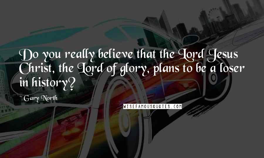 Gary North Quotes: Do you really believe that the Lord Jesus Christ, the Lord of glory, plans to be a loser in history?