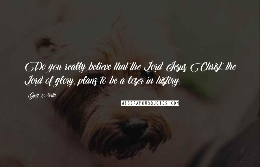 Gary North Quotes: Do you really believe that the Lord Jesus Christ, the Lord of glory, plans to be a loser in history?