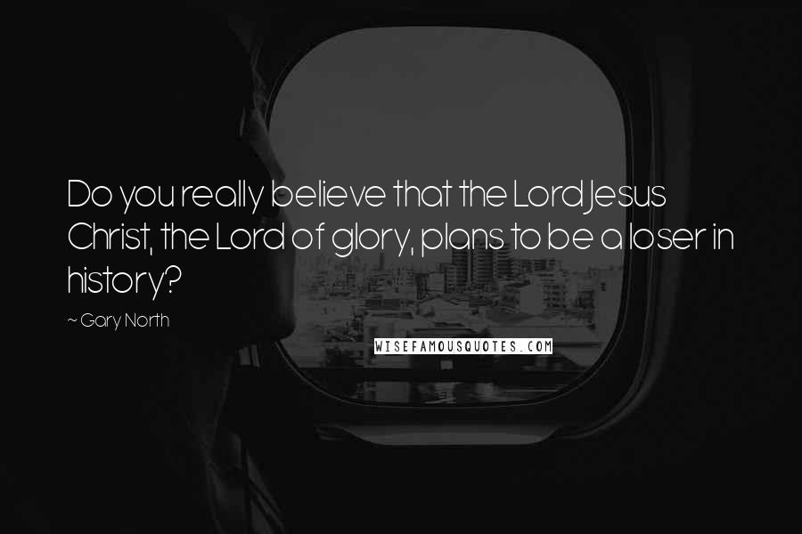 Gary North Quotes: Do you really believe that the Lord Jesus Christ, the Lord of glory, plans to be a loser in history?