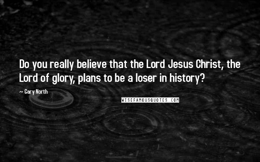 Gary North Quotes: Do you really believe that the Lord Jesus Christ, the Lord of glory, plans to be a loser in history?