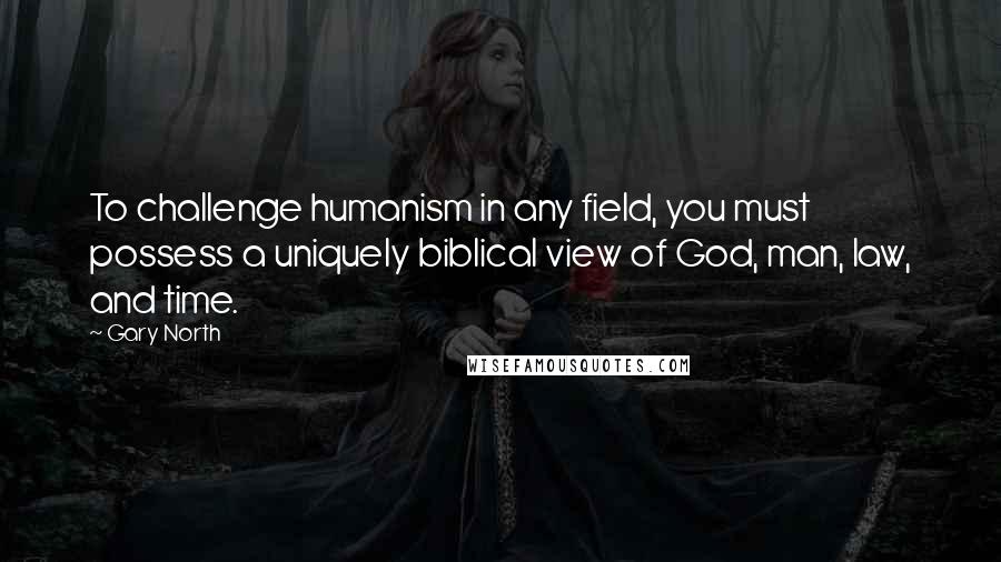 Gary North Quotes: To challenge humanism in any field, you must possess a uniquely biblical view of God, man, law, and time.