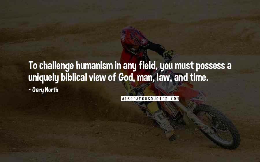 Gary North Quotes: To challenge humanism in any field, you must possess a uniquely biblical view of God, man, law, and time.