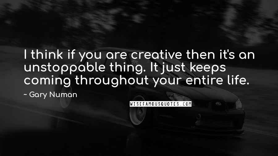 Gary Numan Quotes: I think if you are creative then it's an unstoppable thing. It just keeps coming throughout your entire life.