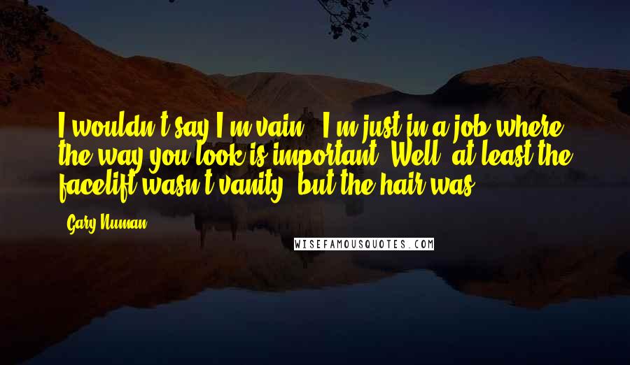 Gary Numan Quotes: I wouldn't say I'm vain - I'm just in a job where the way you look is important. Well, at least the facelift wasn't vanity, but the hair was.