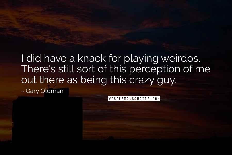 Gary Oldman Quotes: I did have a knack for playing weirdos. There's still sort of this perception of me out there as being this crazy guy.