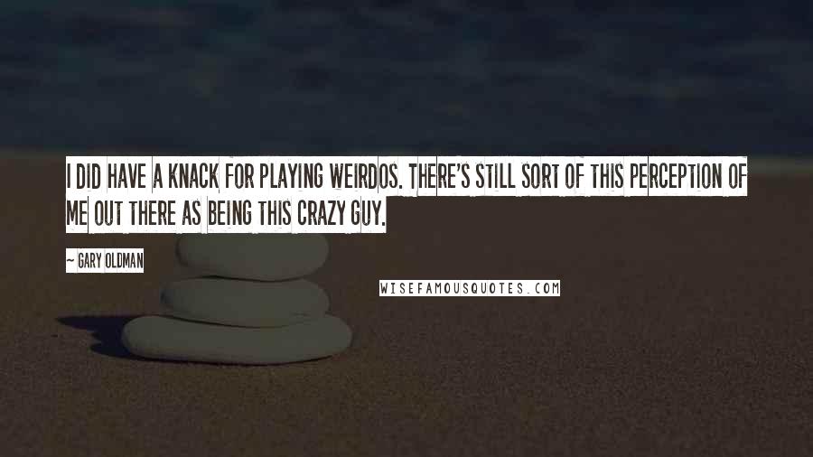 Gary Oldman Quotes: I did have a knack for playing weirdos. There's still sort of this perception of me out there as being this crazy guy.