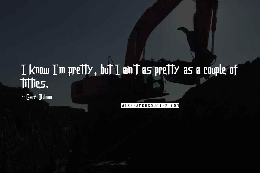 Gary Oldman Quotes: I know I'm pretty, but I ain't as pretty as a couple of titties.