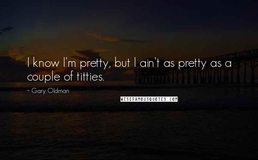 Gary Oldman Quotes: I know I'm pretty, but I ain't as pretty as a couple of titties.