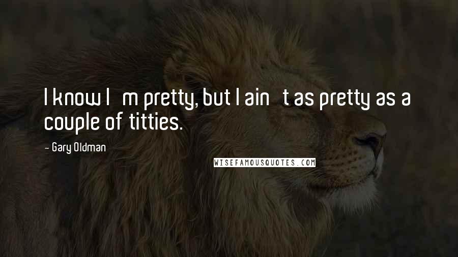 Gary Oldman Quotes: I know I'm pretty, but I ain't as pretty as a couple of titties.