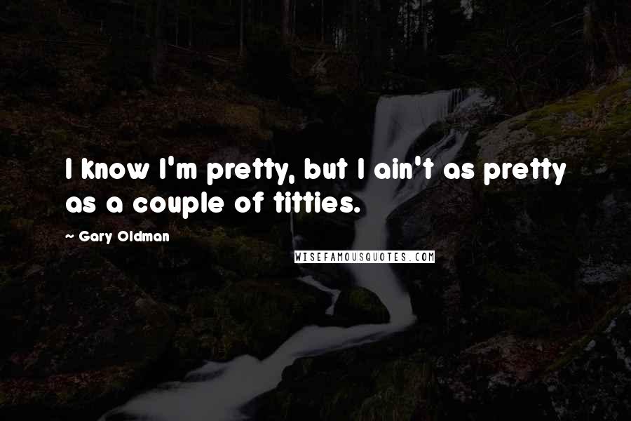 Gary Oldman Quotes: I know I'm pretty, but I ain't as pretty as a couple of titties.