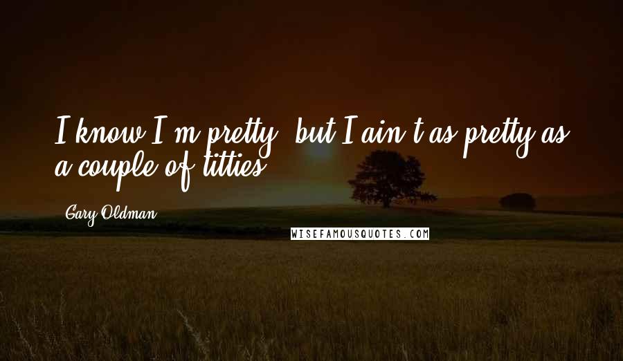 Gary Oldman Quotes: I know I'm pretty, but I ain't as pretty as a couple of titties.