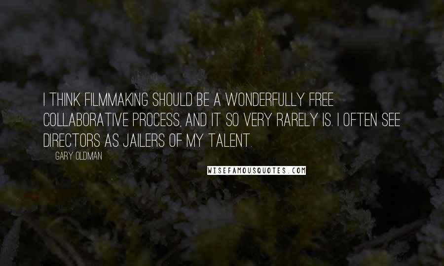 Gary Oldman Quotes: I think filmmaking should be a wonderfully free collaborative process, and it so very rarely is. I often see directors as jailers of my talent.