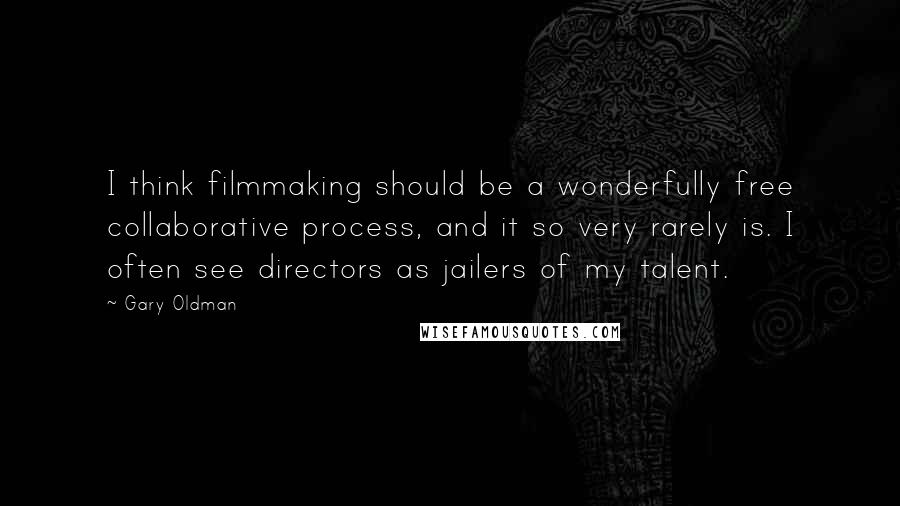 Gary Oldman Quotes: I think filmmaking should be a wonderfully free collaborative process, and it so very rarely is. I often see directors as jailers of my talent.