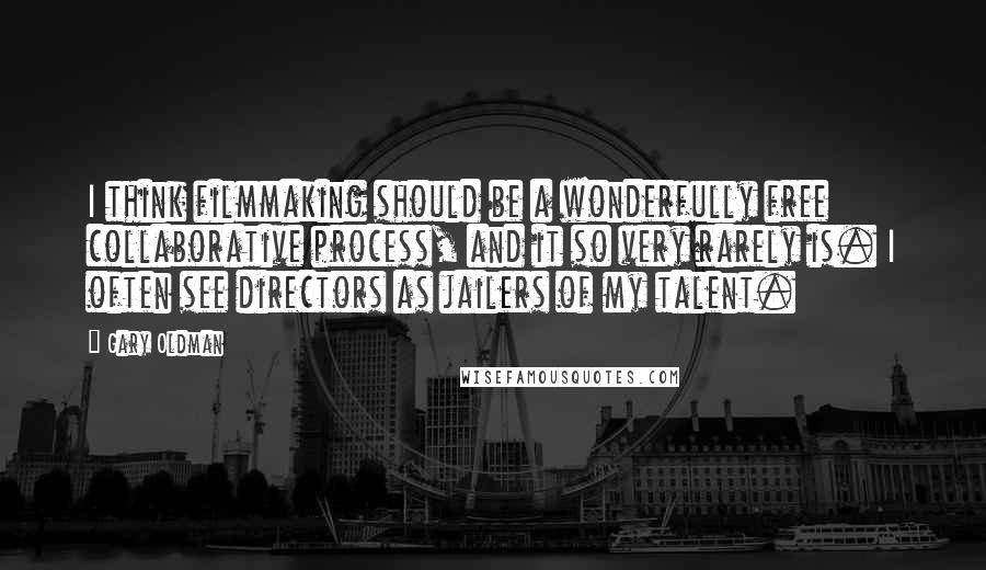 Gary Oldman Quotes: I think filmmaking should be a wonderfully free collaborative process, and it so very rarely is. I often see directors as jailers of my talent.