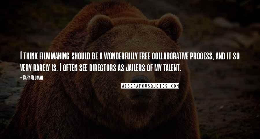 Gary Oldman Quotes: I think filmmaking should be a wonderfully free collaborative process, and it so very rarely is. I often see directors as jailers of my talent.