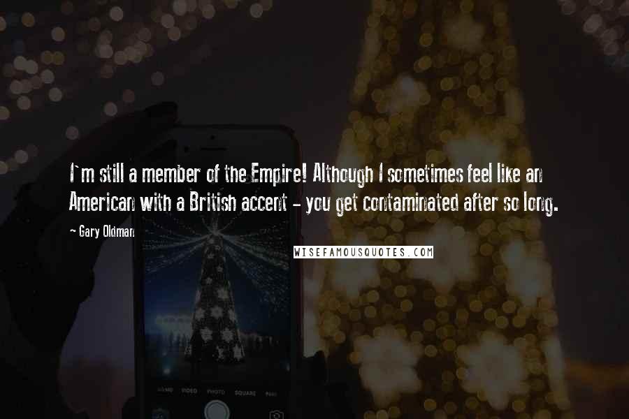 Gary Oldman Quotes: I'm still a member of the Empire! Although I sometimes feel like an American with a British accent - you get contaminated after so long.
