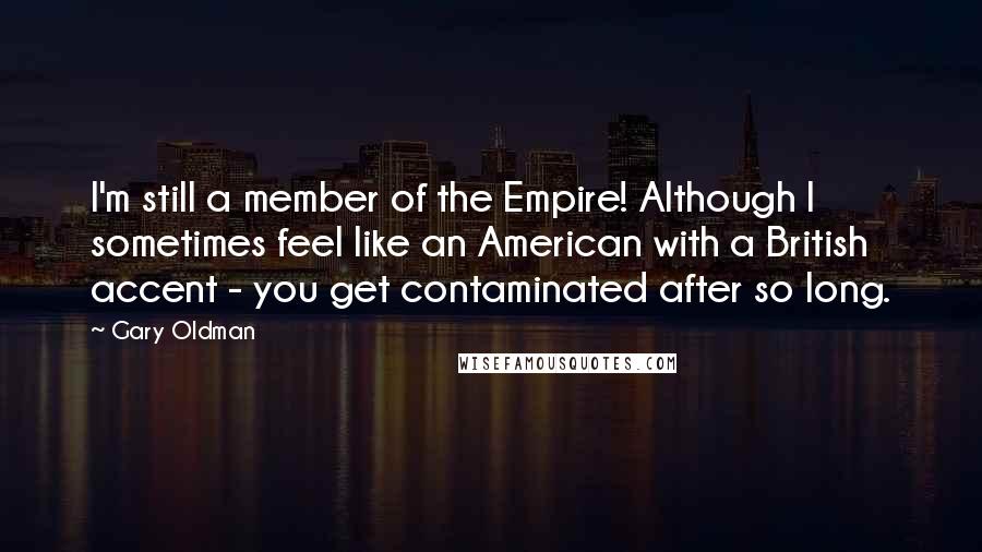 Gary Oldman Quotes: I'm still a member of the Empire! Although I sometimes feel like an American with a British accent - you get contaminated after so long.