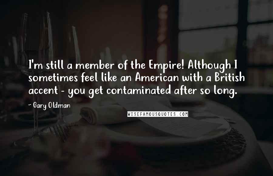 Gary Oldman Quotes: I'm still a member of the Empire! Although I sometimes feel like an American with a British accent - you get contaminated after so long.