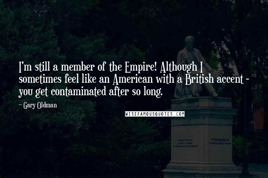 Gary Oldman Quotes: I'm still a member of the Empire! Although I sometimes feel like an American with a British accent - you get contaminated after so long.