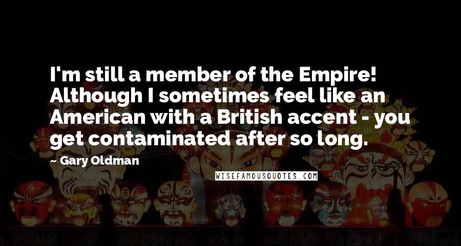 Gary Oldman Quotes: I'm still a member of the Empire! Although I sometimes feel like an American with a British accent - you get contaminated after so long.