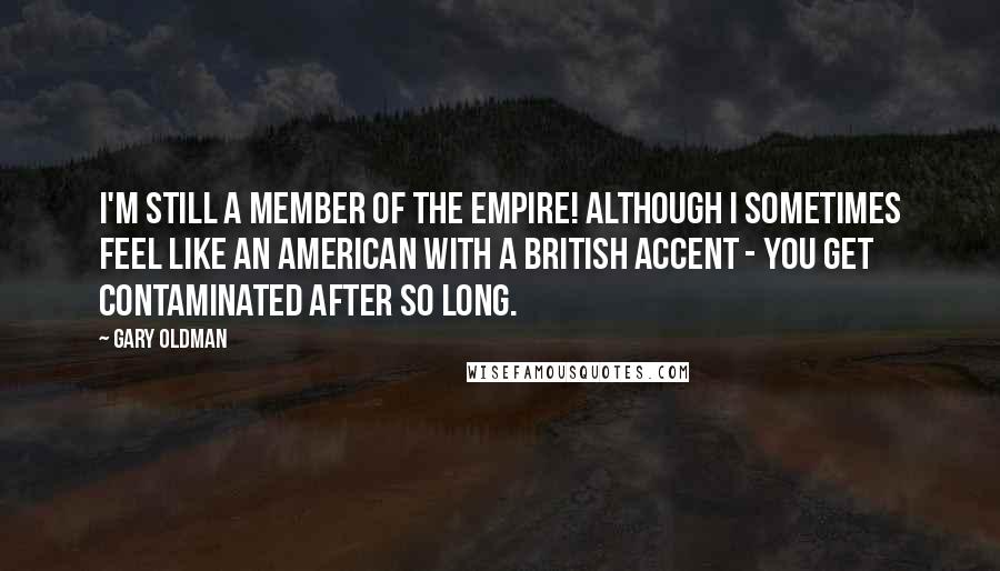 Gary Oldman Quotes: I'm still a member of the Empire! Although I sometimes feel like an American with a British accent - you get contaminated after so long.