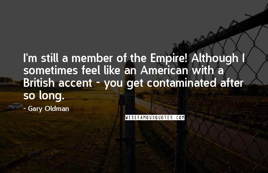 Gary Oldman Quotes: I'm still a member of the Empire! Although I sometimes feel like an American with a British accent - you get contaminated after so long.