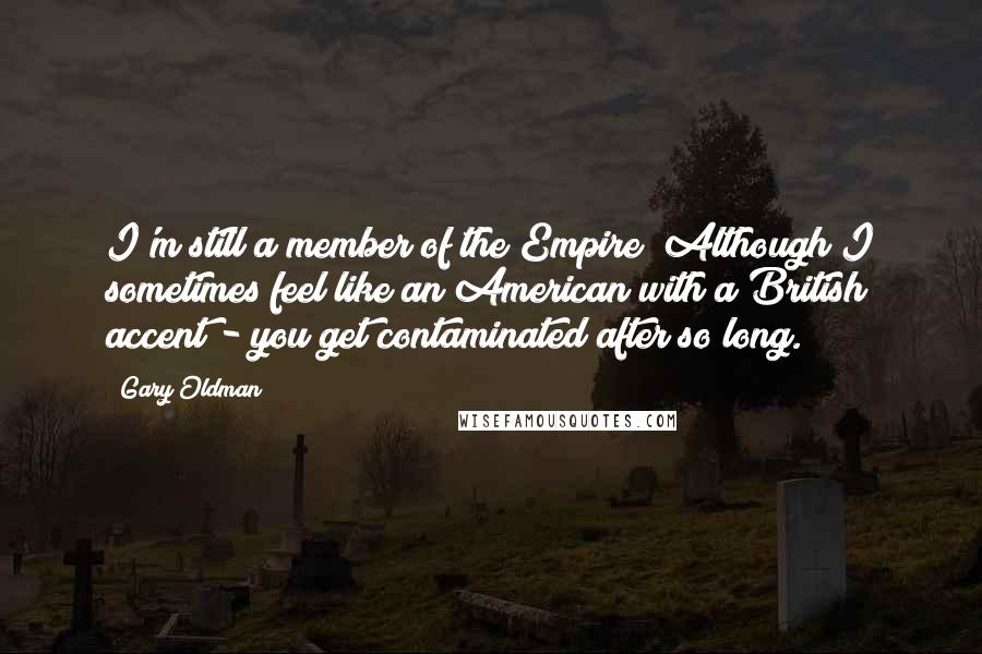 Gary Oldman Quotes: I'm still a member of the Empire! Although I sometimes feel like an American with a British accent - you get contaminated after so long.