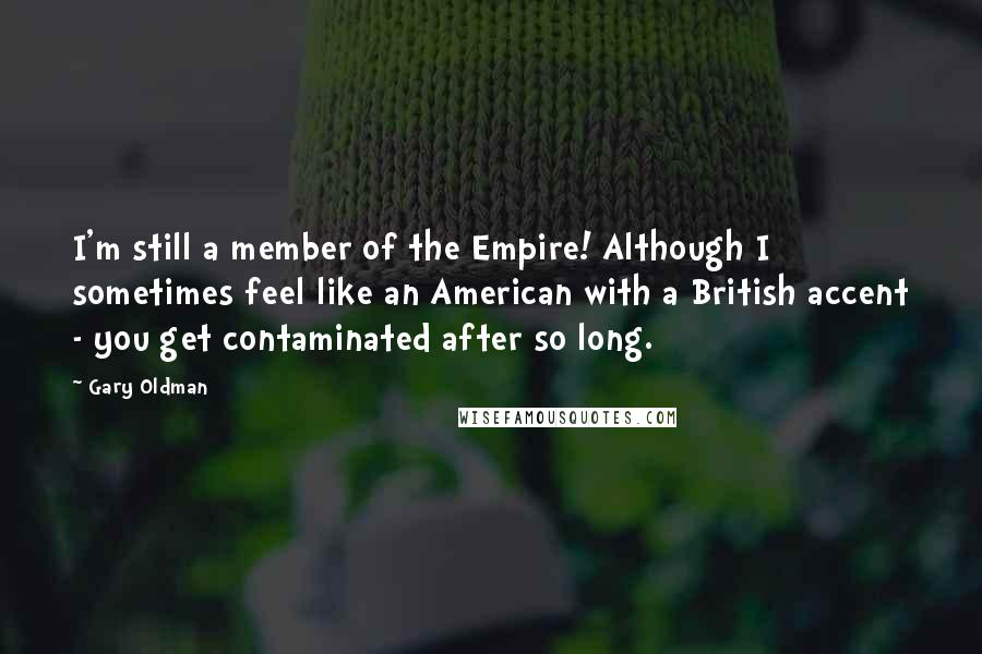 Gary Oldman Quotes: I'm still a member of the Empire! Although I sometimes feel like an American with a British accent - you get contaminated after so long.