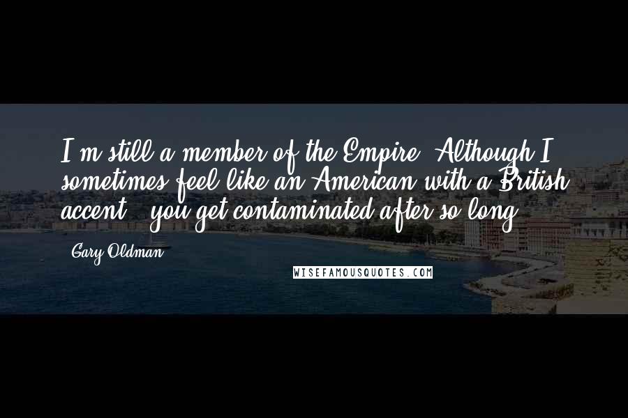 Gary Oldman Quotes: I'm still a member of the Empire! Although I sometimes feel like an American with a British accent - you get contaminated after so long.