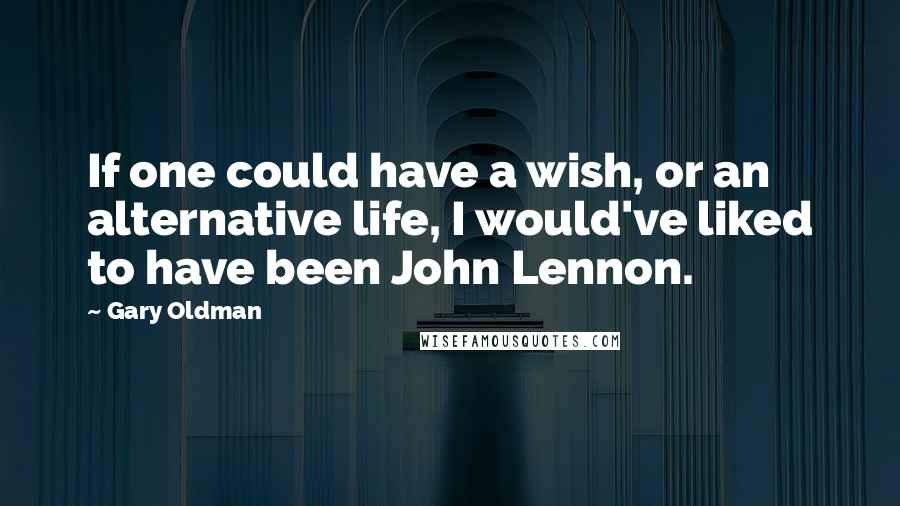 Gary Oldman Quotes: If one could have a wish, or an alternative life, I would've liked to have been John Lennon.