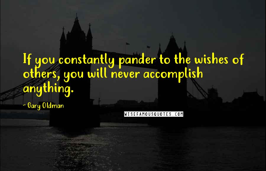 Gary Oldman Quotes: If you constantly pander to the wishes of others, you will never accomplish anything.