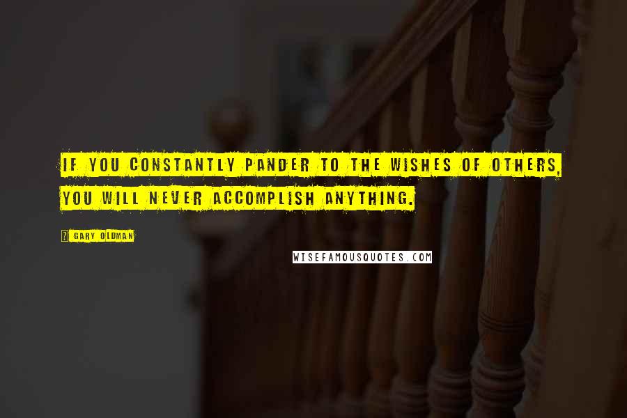 Gary Oldman Quotes: If you constantly pander to the wishes of others, you will never accomplish anything.