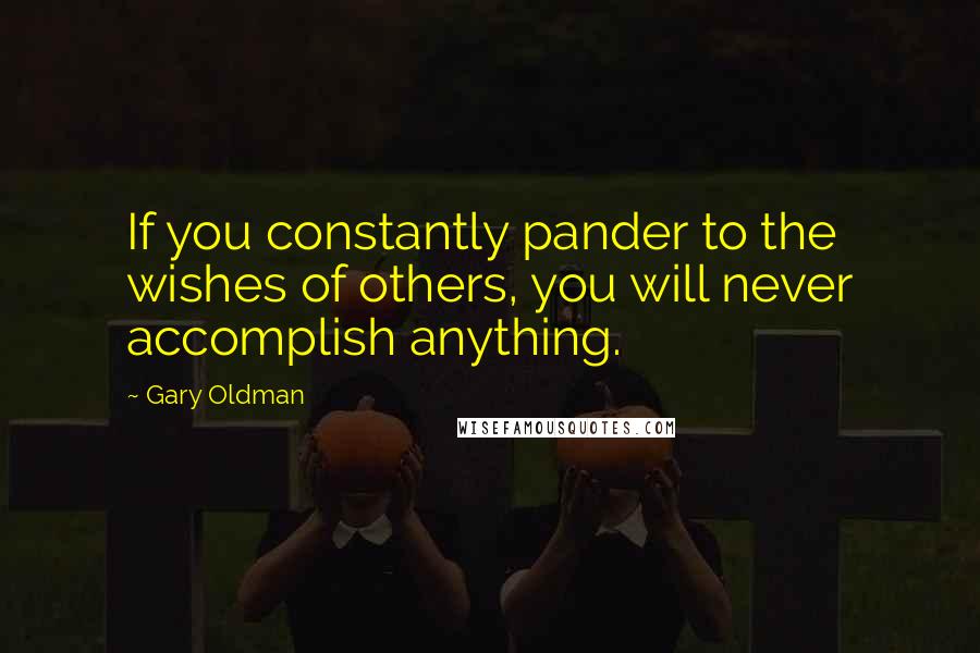 Gary Oldman Quotes: If you constantly pander to the wishes of others, you will never accomplish anything.
