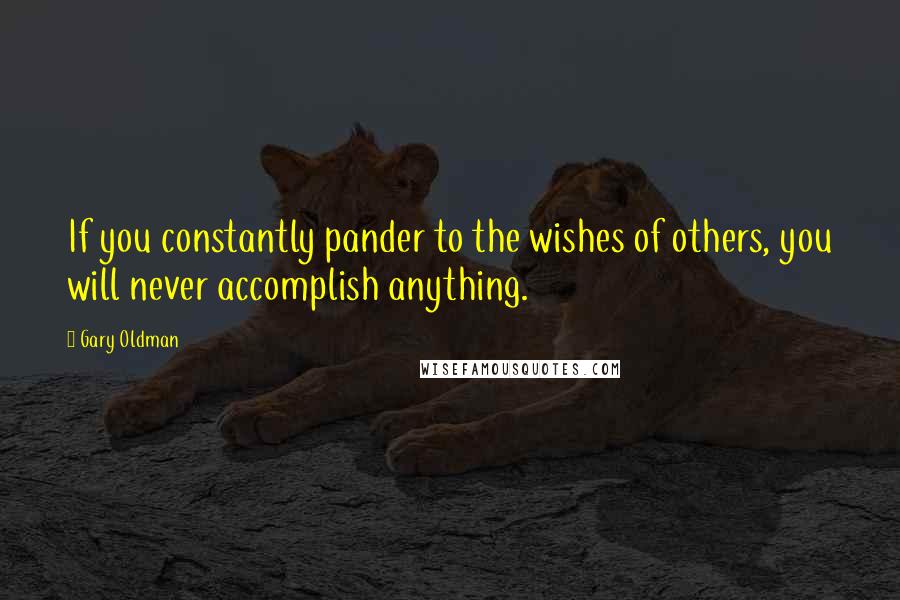 Gary Oldman Quotes: If you constantly pander to the wishes of others, you will never accomplish anything.