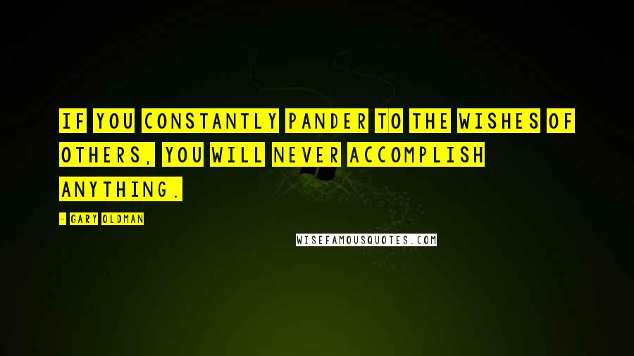 Gary Oldman Quotes: If you constantly pander to the wishes of others, you will never accomplish anything.