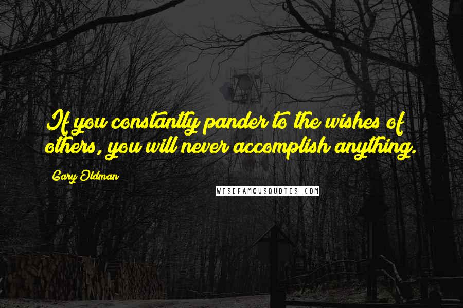 Gary Oldman Quotes: If you constantly pander to the wishes of others, you will never accomplish anything.