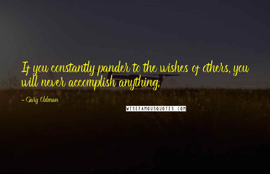 Gary Oldman Quotes: If you constantly pander to the wishes of others, you will never accomplish anything.