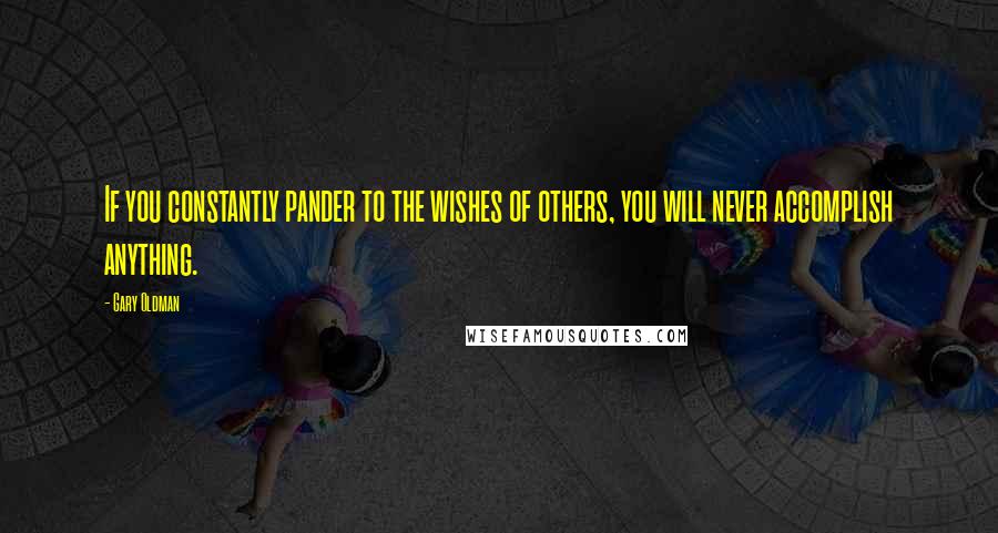 Gary Oldman Quotes: If you constantly pander to the wishes of others, you will never accomplish anything.