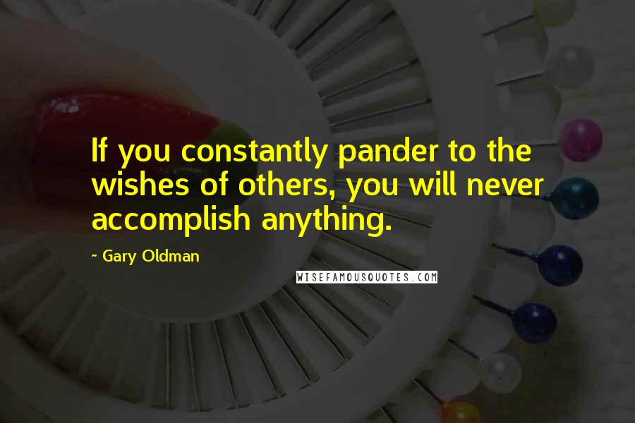Gary Oldman Quotes: If you constantly pander to the wishes of others, you will never accomplish anything.