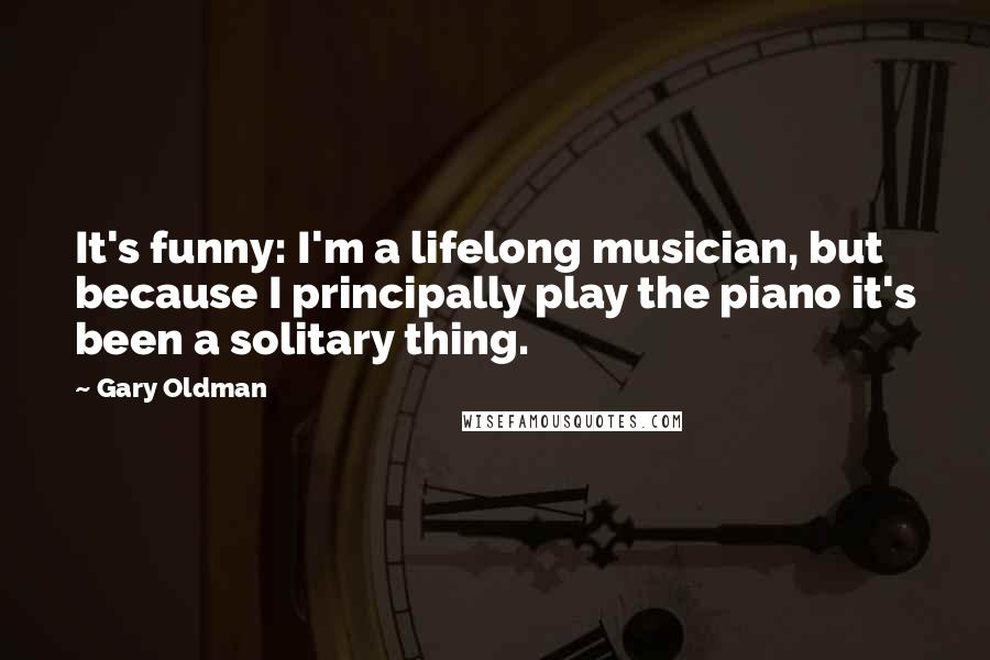 Gary Oldman Quotes: It's funny: I'm a lifelong musician, but because I principally play the piano it's been a solitary thing.